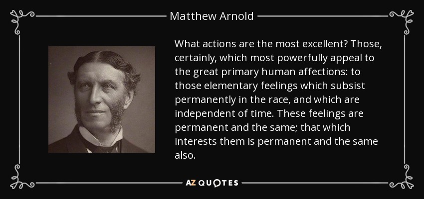 What actions are the most excellent? Those, certainly, which most powerfully appeal to the great primary human affections: to those elementary feelings which subsist permanently in the race, and which are independent of time. These feelings are permanent and the same; that which interests them is permanent and the same also. - Matthew Arnold