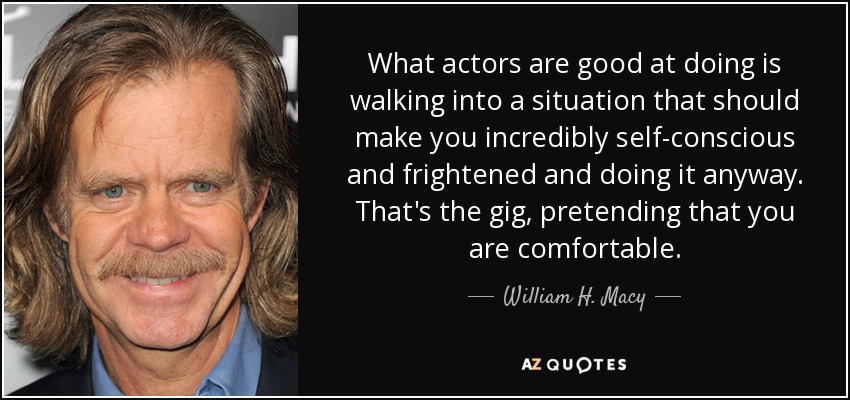 What actors are good at doing is walking into a situation that should make you incredibly self-conscious and frightened and doing it anyway. That's the gig, pretending that you are comfortable. - William H. Macy