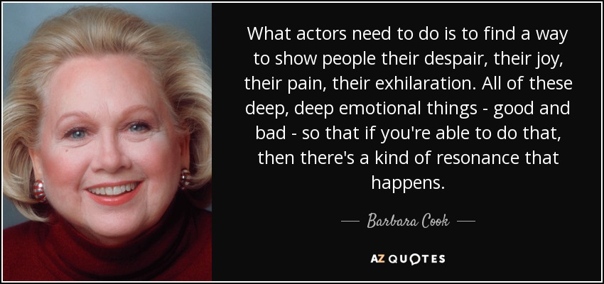 What actors need to do is to find a way to show people their despair, their joy, their pain, their exhilaration. All of these deep, deep emotional things - good and bad - so that if you're able to do that, then there's a kind of resonance that happens. - Barbara Cook