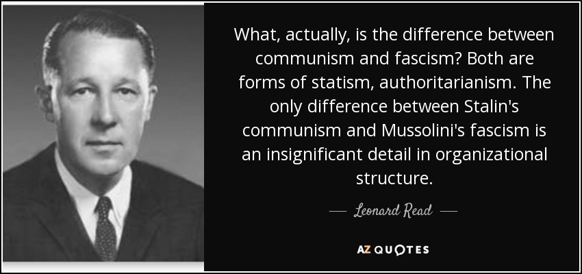 What, actually, is the difference between communism and fascism? Both are forms of statism, authoritarianism. The only difference between Stalin's communism and Mussolini's fascism is an insignificant detail in organizational structure. - Leonard Read