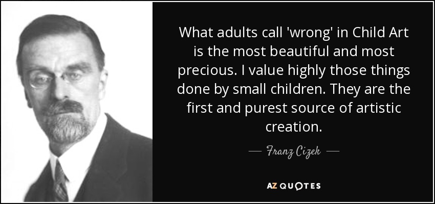What adults call 'wrong' in Child Art is the most beautiful and most precious. I value highly those things done by small children. They are the first and purest source of artistic creation. - Franz Cizek