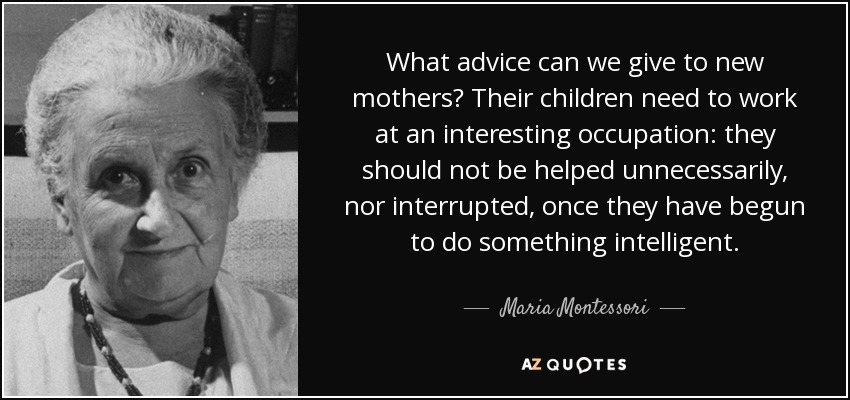 What advice can we give to new mothers? Their children need to work at an interesting occupation: they should not be helped unnecessarily, nor interrupted, once they have begun to do something intelligent. - Maria Montessori
