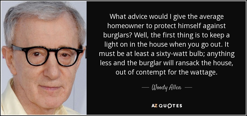 What advice would I give the average homeowner to protect himself against burglars? Well, the first thing is to keep a light on in the house when you go out. It must be at least a sixty-watt bulb; anything less and the burglar will ransack the house, out of contempt for the wattage. - Woody Allen