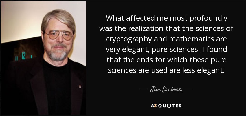 What affected me most profoundly was the realization that the sciences of cryptography and mathematics are very elegant, pure sciences. I found that the ends for which these pure sciences are used are less elegant. - Jim Sanborn
