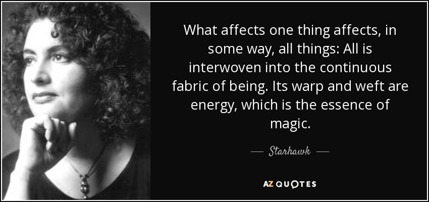 What affects one thing affects, in some way, all things: All is interwoven into the continuous fabric of being. Its warp and weft are energy, which is the essence of magic. - Starhawk