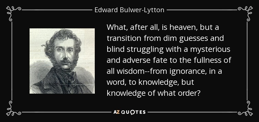 What, after all, is heaven, but a transition from dim guesses and blind struggling with a mysterious and adverse fate to the fullness of all wisdom--from ignorance, in a word, to knowledge, but knowledge of what order? - Edward Bulwer-Lytton, 1st Baron Lytton