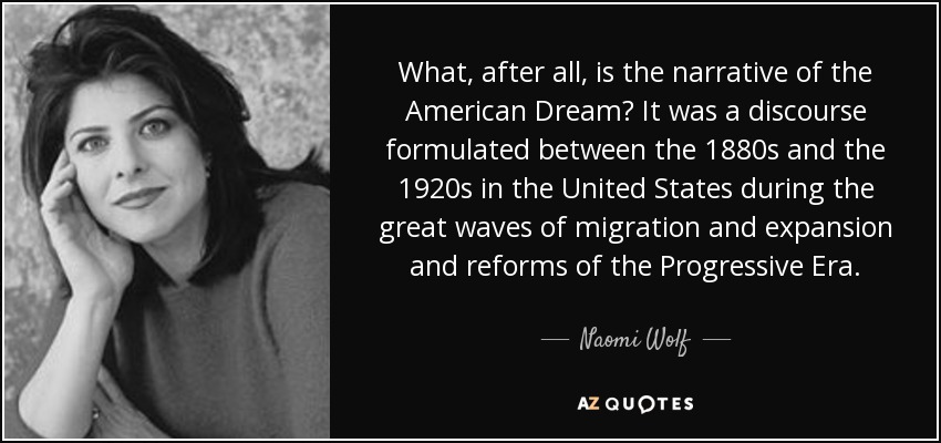 What, after all, is the narrative of the American Dream? It was a discourse formulated between the 1880s and the 1920s in the United States during the great waves of migration and expansion and reforms of the Progressive Era. - Naomi Wolf