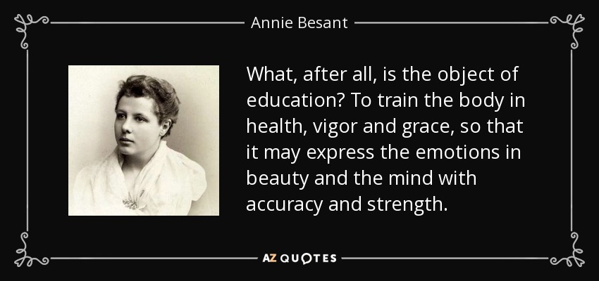 What, after all, is the object of education? To train the body in health, vigor and grace, so that it may express the emotions in beauty and the mind with accuracy and strength. - Annie Besant