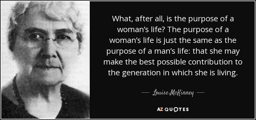 What, after all, is the purpose of a woman’s life? The purpose of a woman’s life is just the same as the purpose of a man’s life: that she may make the best possible contribution to the generation in which she is living. - Louise McKinney