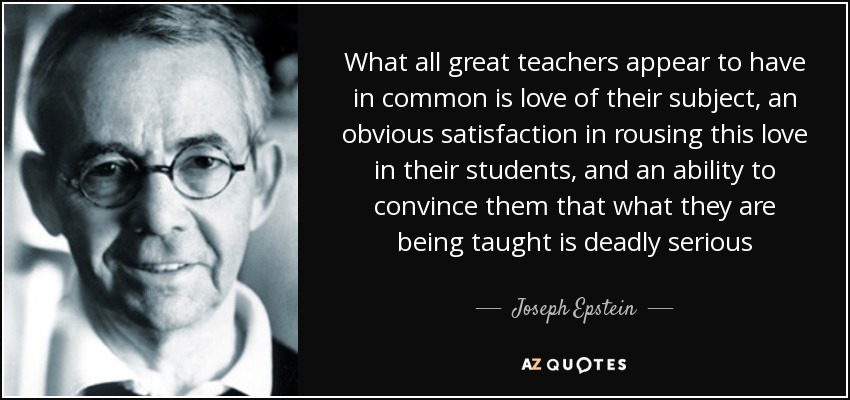 What all great teachers appear to have in common is love of their subject, an obvious satisfaction in rousing this love in their students, and an ability to convince them that what they are being taught is deadly serious - Joseph Epstein