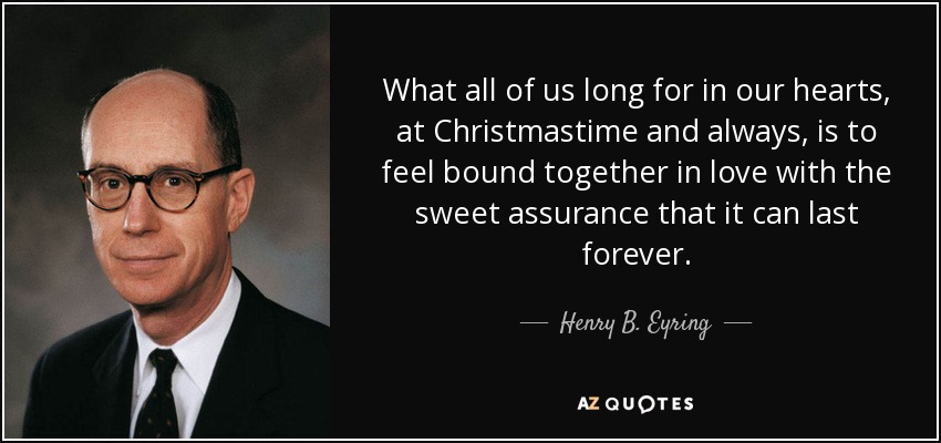 What all of us long for in our hearts, at Christmastime and always, is to feel bound together in love with the sweet assurance that it can last forever. - Henry B. Eyring