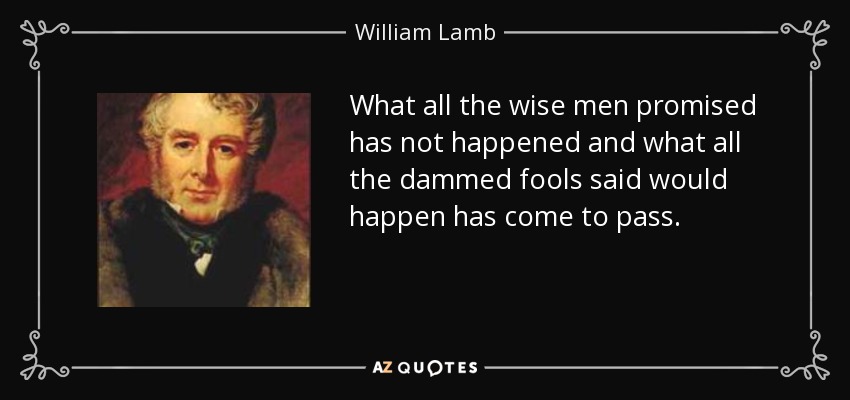 What all the wise men promised has not happened and what all the dammed fools said would happen has come to pass. - William Lamb, 2nd Viscount Melbourne