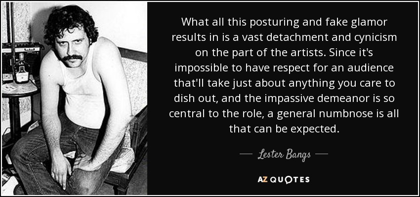 What all this posturing and fake glamor results in is a vast detachment and cynicism on the part of the artists. Since it's impossible to have respect for an audience that'll take just about anything you care to dish out, and the impassive demeanor is so central to the role, a general numbnose is all that can be expected. - Lester Bangs