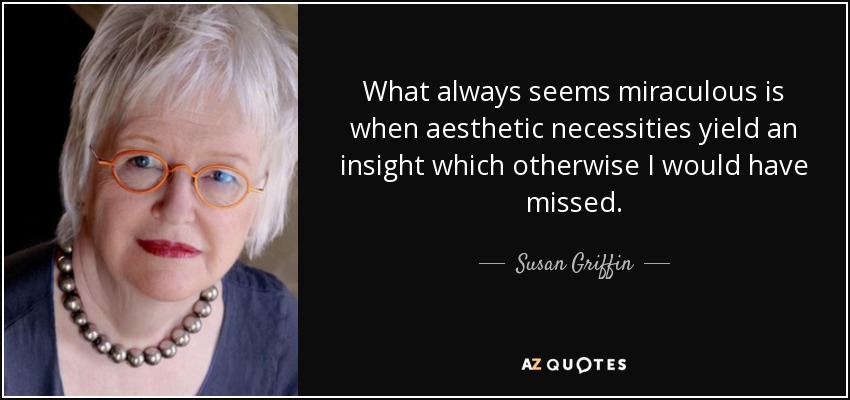 What always seems miraculous is when aesthetic necessities yield an insight which otherwise I would have missed. - Susan Griffin