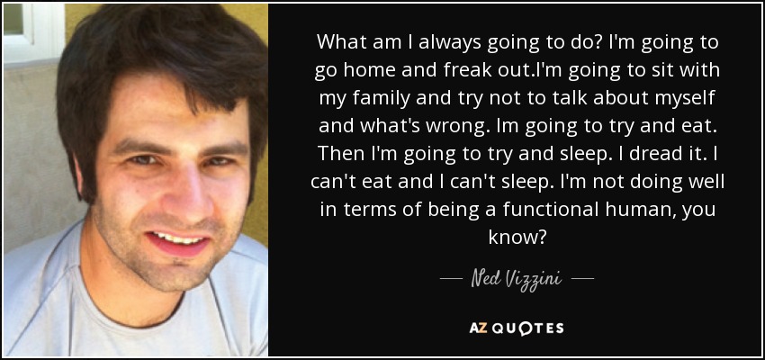 What am I always going to do? I'm going to go home and freak out.I'm going to sit with my family and try not to talk about myself and what's wrong. Im going to try and eat. Then I'm going to try and sleep. I dread it. I can't eat and I can't sleep. I'm not doing well in terms of being a functional human, you know? - Ned Vizzini