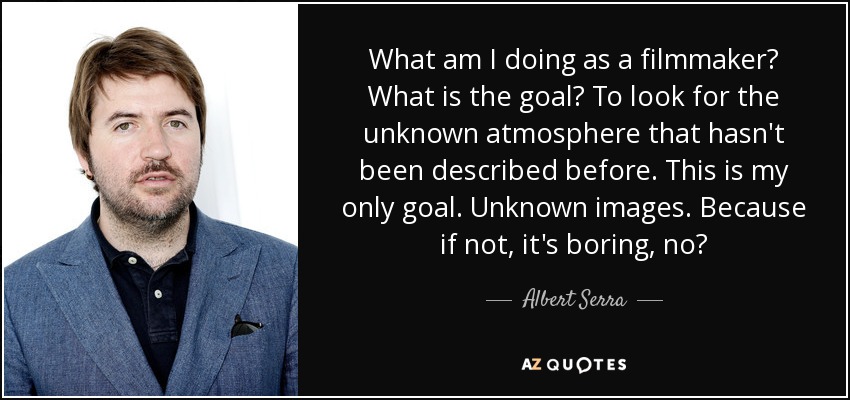 What am I doing as a filmmaker? What is the goal? To look for the unknown atmosphere that hasn't been described before. This is my only goal. Unknown images. Because if not, it's boring, no? - Albert Serra