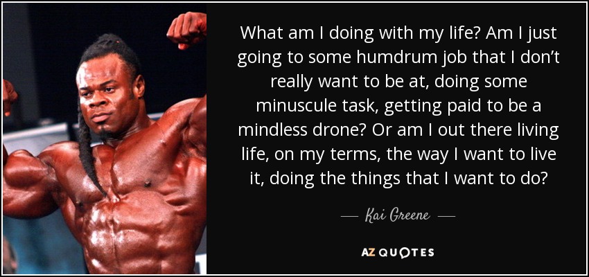 What am I doing with my life? Am I just going to some humdrum job that I don’t really want to be at, doing some minuscule task, getting paid to be a mindless drone? Or am I out there living life, on my terms, the way I want to live it, doing the things that I want to do? - Kai Greene