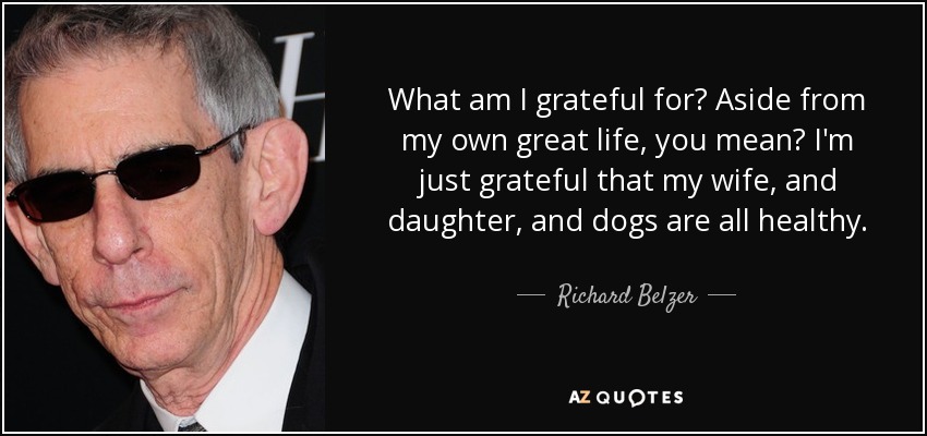 What am I grateful for? Aside from my own great life, you mean? I'm just grateful that my wife, and daughter, and dogs are all healthy. - Richard Belzer