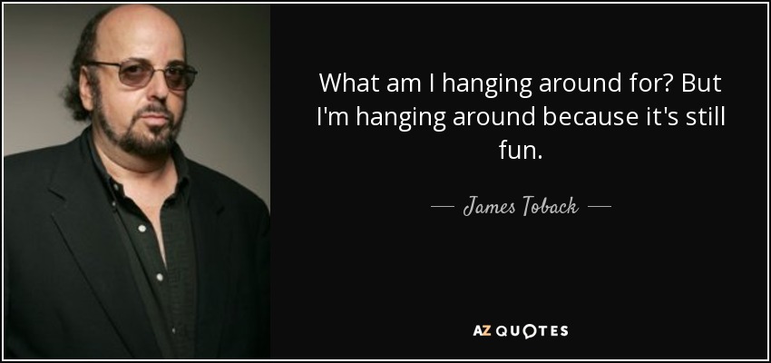 What am I hanging around for? But I'm hanging around because it's still fun. - James Toback