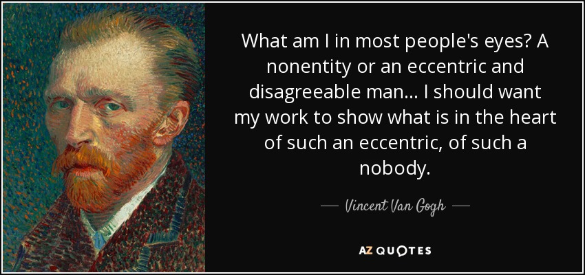 What am I in most people's eyes? A nonentity or an eccentric and disagreeable man... I should want my work to show what is in the heart of such an eccentric, of such a nobody. - Vincent Van Gogh