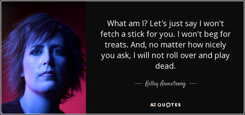 What am I? Let's just say I won't fetch a stick for you. I won't beg for treats. And, no matter how nicely you ask, I will not roll over and play dead. - Kelley Armstrong