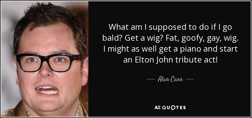What am I supposed to do if I go bald? Get a wig? Fat, goofy, gay, wig. I might as well get a piano and start an Elton John tribute act! - Alan Carr