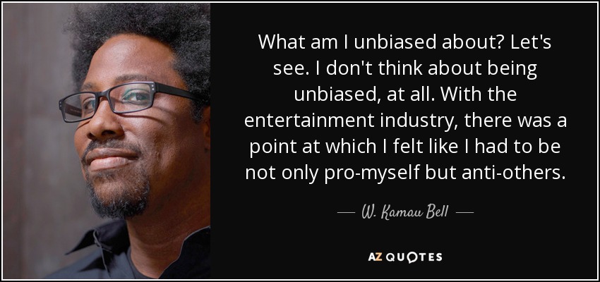 What am I unbiased about? Let's see. I don't think about being unbiased, at all. With the entertainment industry, there was a point at which I felt like I had to be not only pro-myself but anti-others. - W. Kamau Bell