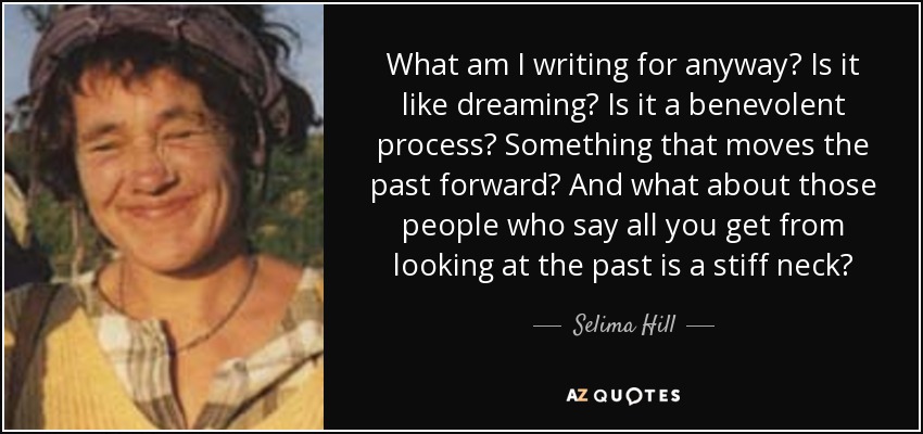 What am I writing for anyway? Is it like dreaming? Is it a benevolent process? Something that moves the past forward? And what about those people who say all you get from looking at the past is a stiff neck? - Selima Hill