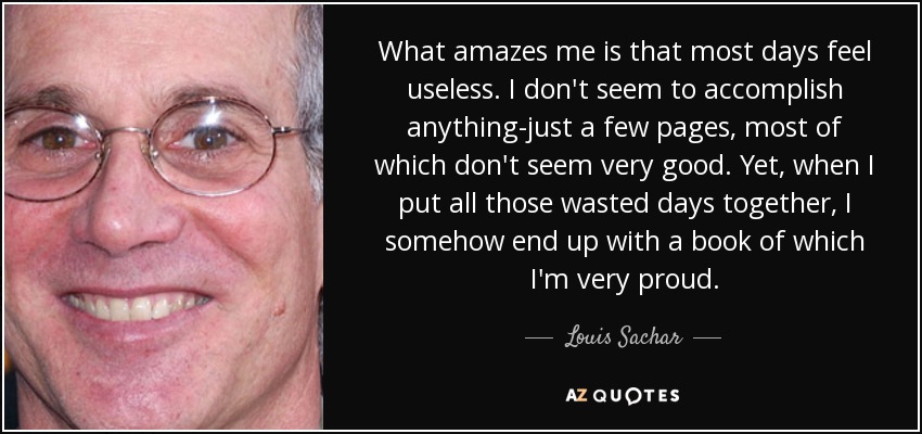 What amazes me is that most days feel useless. I don't seem to accomplish anything-just a few pages, most of which don't seem very good. Yet, when I put all those wasted days together, I somehow end up with a book of which I'm very proud. - Louis Sachar