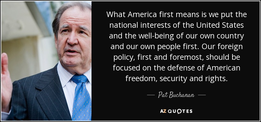 What America first means is we put the national interests of the United States and the well-being of our own country and our own people first. Our foreign policy, first and foremost, should be focused on the defense of American freedom, security and rights. - Pat Buchanan