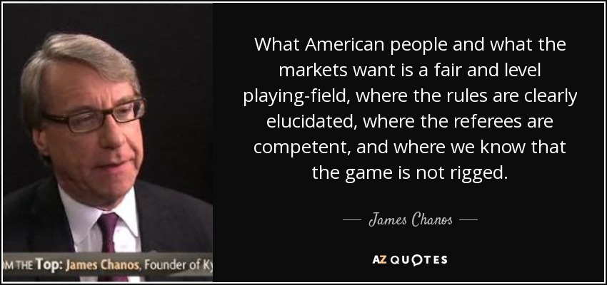What American people and what the markets want is a fair and level playing-field, where the rules are clearly elucidated, where the referees are competent, and where we know that the game is not rigged. - James Chanos