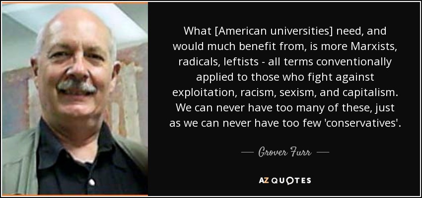 What [American universities] need, and would much benefit from, is more Marxists, radicals, leftists - all terms conventionally applied to those who fight against exploitation, racism, sexism, and capitalism. We can never have too many of these, just as we can never have too few 'conservatives'. - Grover Furr