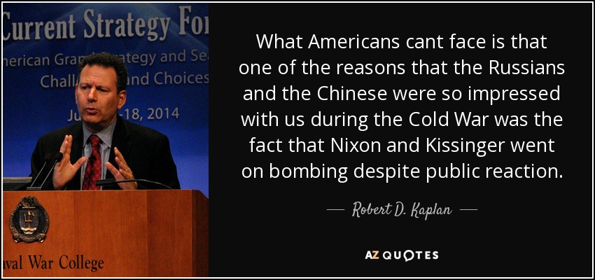 What Americans cant face is that one of the reasons that the Russians and the Chinese were so impressed with us during the Cold War was the fact that Nixon and Kissinger went on bombing despite public reaction. - Robert D. Kaplan