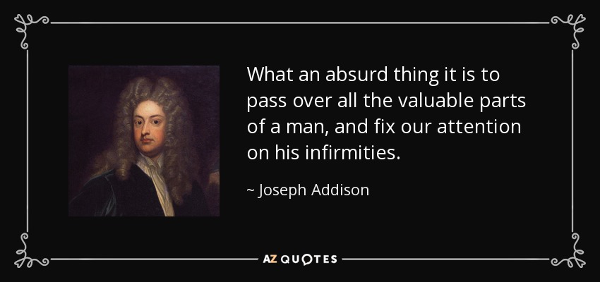 What an absurd thing it is to pass over all the valuable parts of a man, and fix our attention on his infirmities. - Joseph Addison