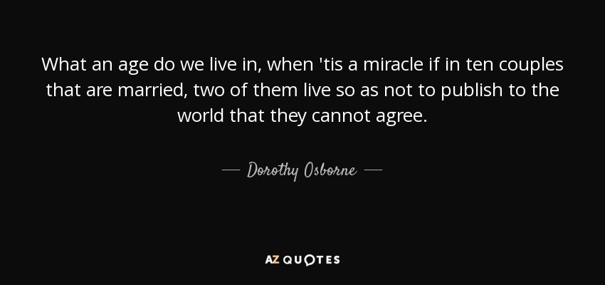 What an age do we live in, when 'tis a miracle if in ten couples that are married, two of them live so as not to publish to the world that they cannot agree. - Dorothy Osborne