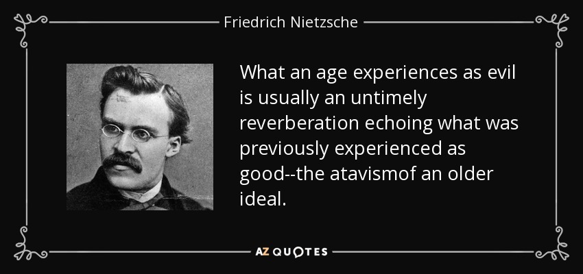 What an age experiences as evil is usually an untimely reverberation echoing what was previously experienced as good--the atavismof an older ideal. - Friedrich Nietzsche