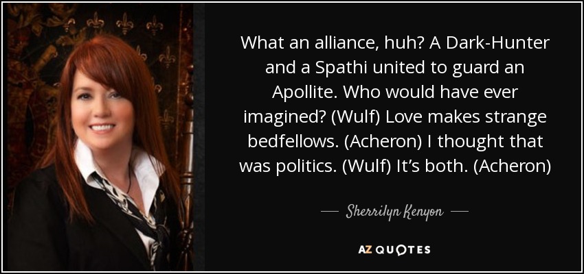 What an alliance, huh? A Dark-Hunter and a Spathi united to guard an Apollite. Who would have ever imagined? (Wulf) Love makes strange bedfellows. (Acheron) I thought that was politics. (Wulf) It’s both. (Acheron) - Sherrilyn Kenyon