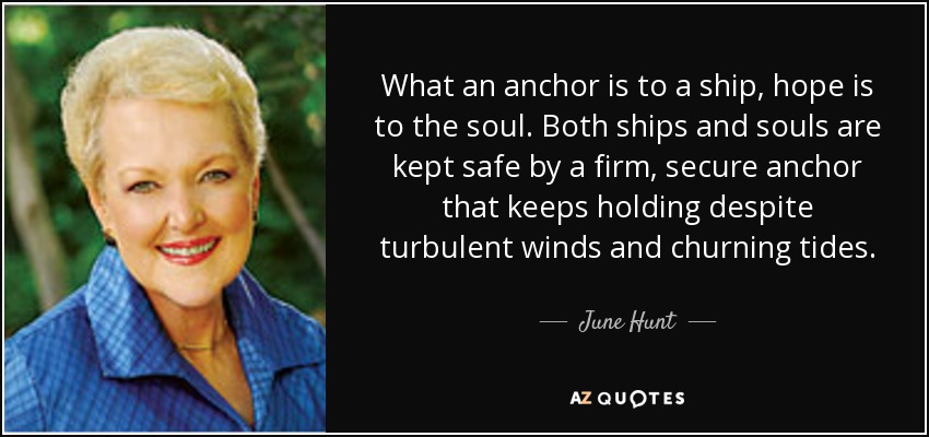 What an anchor is to a ship, hope is to the soul. Both ships and souls are kept safe by a firm, secure anchor that keeps holding despite turbulent winds and churning tides. - June Hunt