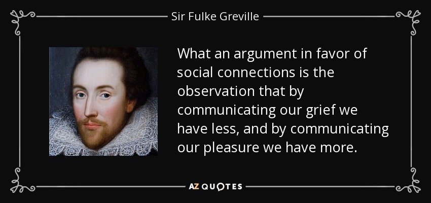 What an argument in favor of social connections is the observation that by communicating our grief we have less, and by communicating our pleasure we have more. - Sir Fulke Greville