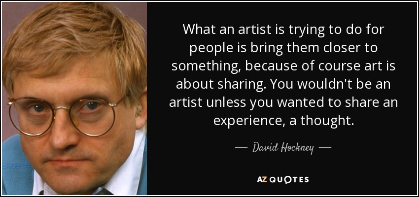 What an artist is trying to do for people is bring them closer to something, because of course art is about sharing. You wouldn't be an artist unless you wanted to share an experience, a thought. - David Hockney