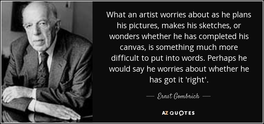 What an artist worries about as he plans his pictures, makes his sketches, or wonders whether he has completed his canvas, is something much more difficult to put into words. Perhaps he would say he worries about whether he has got it 'right'. - Ernst Gombrich
