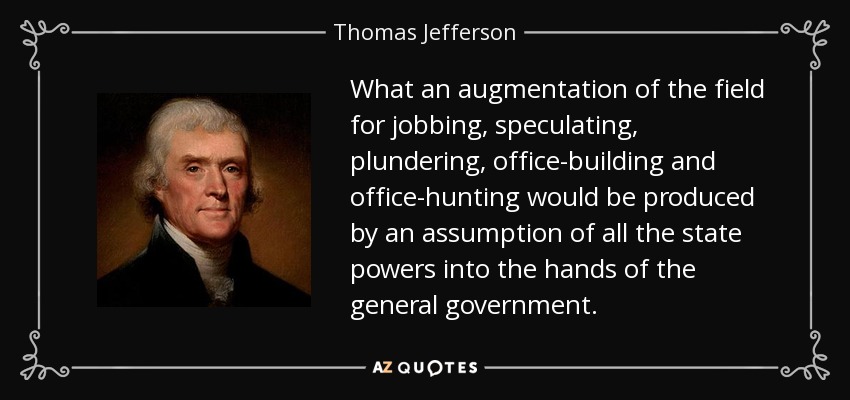 What an augmentation of the field for jobbing, speculating, plundering, office-building and office-hunting would be produced by an assumption of all the state powers into the hands of the general government. - Thomas Jefferson