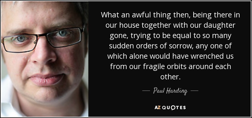 What an awful thing then, being there in our house together with our daughter gone, trying to be equal to so many sudden orders of sorrow, any one of which alone would have wrenched us from our fragile orbits around each other. - Paul Harding