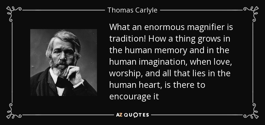 What an enormous magnifier is tradition! How a thing grows in the human memory and in the human imagination, when love, worship, and all that lies in the human heart, is there to encourage it - Thomas Carlyle