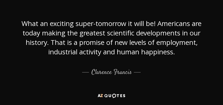 What an exciting super-tomorrow it will be! Americans are today making the greatest scientific developments in our history. That is a promise of new levels of employment, industrial activity and human happiness. - Clarence Francis