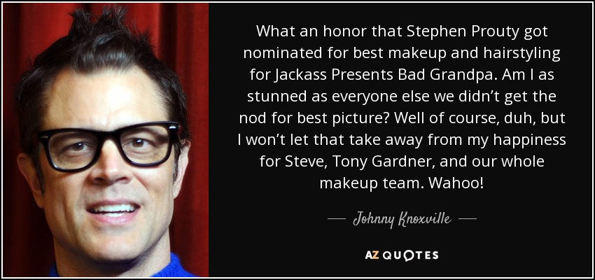What an honor that Stephen Prouty got nominated for best makeup and hairstyling for Jackass Presents Bad Grandpa. Am I as stunned as everyone else we didn’t get the nod for best picture? Well of course, duh, but I won’t let that take away from my happiness for Steve, Tony Gardner, and our whole makeup team. Wahoo! - Johnny Knoxville