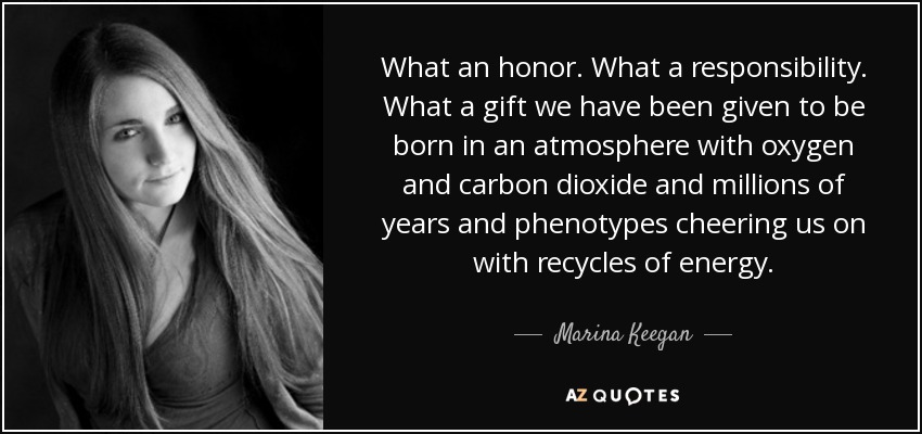 What an honor. What a responsibility. What a gift we have been given to be born in an atmosphere with oxygen and carbon dioxide and millions of years and phenotypes cheering us on with recycles of energy. - Marina Keegan