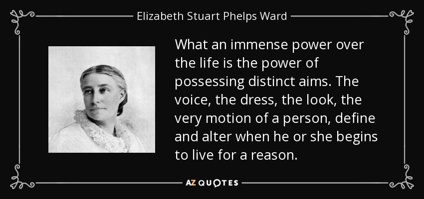 What an immense power over the life is the power of possessing distinct aims. The voice, the dress, the look, the very motion of a person, define and alter when he or she begins to live for a reason. - Elizabeth Stuart Phelps Ward