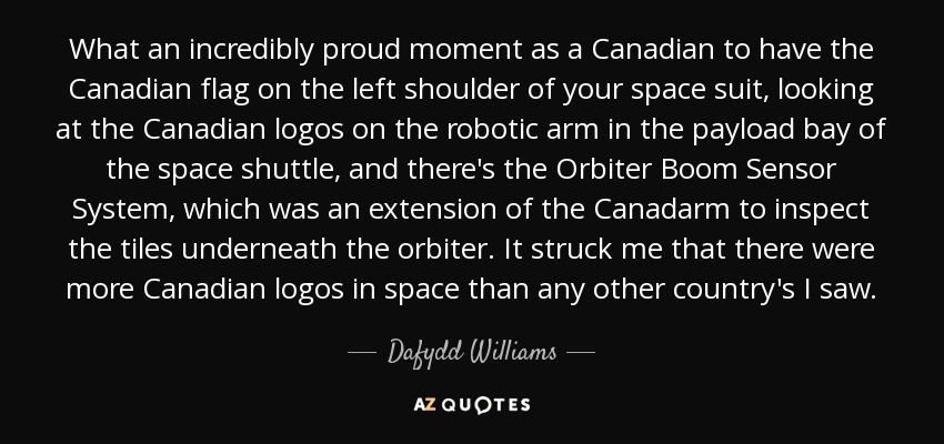 What an incredibly proud moment as a Canadian to have the Canadian flag on the left shoulder of your space suit, looking at the Canadian logos on the robotic arm in the payload bay of the space shuttle, and there's the Orbiter Boom Sensor System, which was an extension of the Canadarm to inspect the tiles underneath the orbiter. It struck me that there were more Canadian logos in space than any other country's I saw. - Dafydd Williams