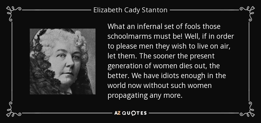 What an infernal set of fools those schoolmarms must be! Well, if in order to please men they wish to live on air, let them. The sooner the present generation of women dies out, the better. We have idiots enough in the world now without such women propagating any more. - Elizabeth Cady Stanton